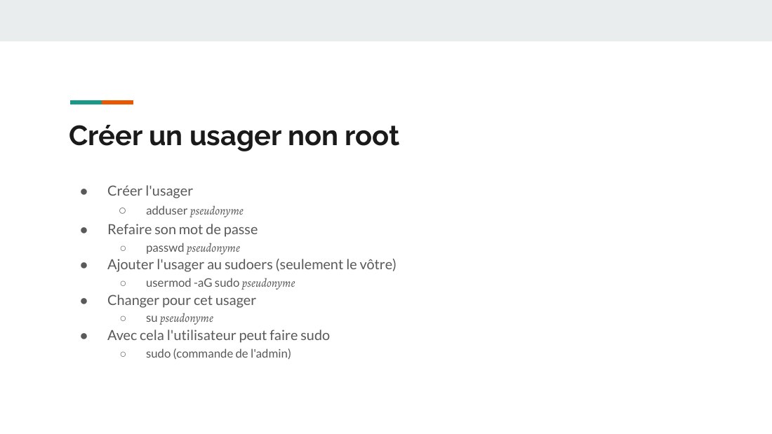 Créer un usager non root - Créer l'usager - adduser pseudonyme - Refaire son mot de passe - passwd pseudonyme - Ajouter l'usager au sudoers (seulement le vôtre) - usermod -aG sudo pseudonyme - Changer pour cet usager - su pseudonyme - Avec cela l'utilisateur peut faire sudo - sudo (commande de l'admin)