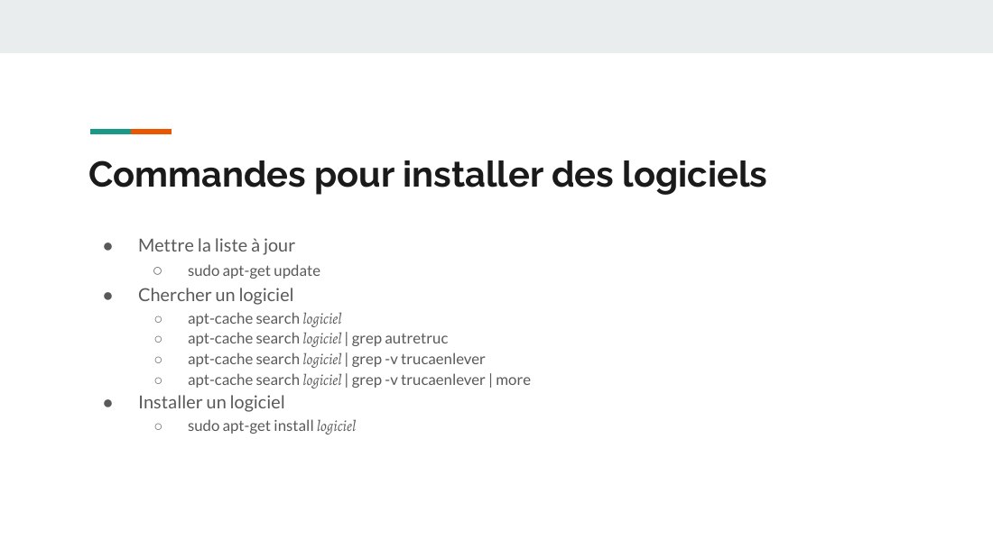 Commandes pour installer des logiciels - Mettre la liste à jour - sudo apt-get update - Chercher un logiciel - apt-cache search logiciel - apt-cache search logiciel | grep autretruc - apt-cache search logiciel | grep -v trucaenlever - apt-cache search logiciel | grep -v trucaenlever | more - Installer un logiciel - sudo apt-get install logiciel