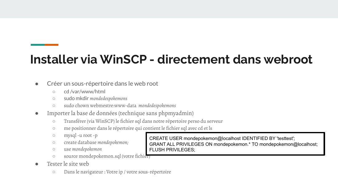 Installer via WinSCP - directement dans webroot - Créer un sous-répertoire dans le web root - cd /var/www/html - sudo mkdir mondedespokemons - sudo chown webmestre:www-data mondedespokemons - Importer la base de données (technique sans phpmyadmin) - Transférer (via WinSCP) le fichier sql dans notre répertoire perso du serveur - me positionner dans le répertoire qui contient le fichier sql avec cd…