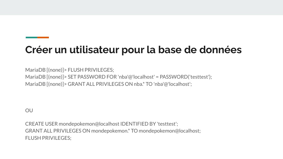Créer un utilisateur pour la base de données - MariaDB [(none)]> FLUSH PRIVILEGES; MariaDB [(none)]> SET PASSWORD FOR 'nba'@'localhost' = PASSWORD('testtest'); MariaDB [(none)]> GRANT ALL PRIVILEGES ON nba.* TO 'nba'@'localhost'; - OU - CREATE USER mondepokemon@localhost IDENTIFIED BY 'testtest'; GRANT ALL PRIVILEGES ON mondepokemon.* TO mondepokemon@localhost; FLUSH PRIVILEGES;