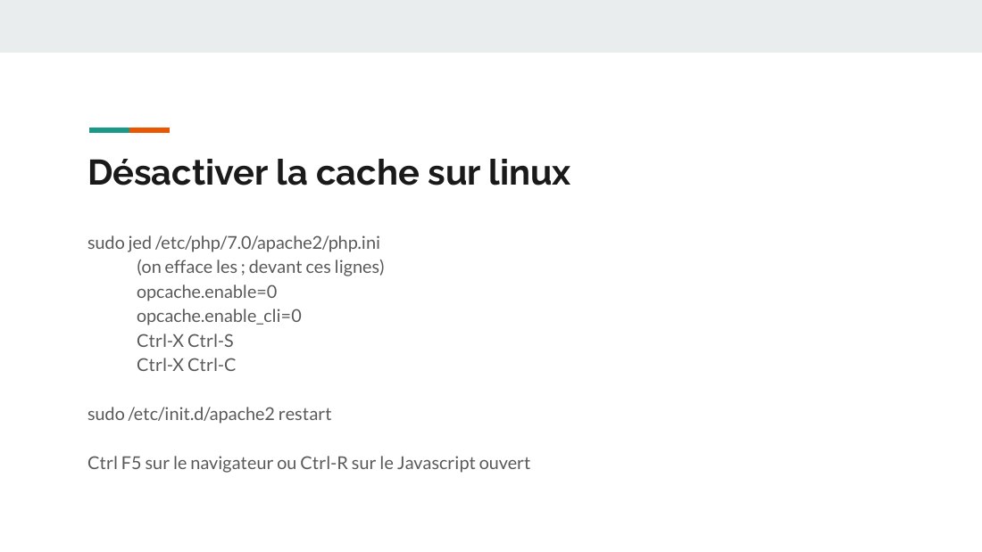 Désactiver la cache sur linux - sudo jed /etc/php/7.0/apache2/php.ini - (on efface les ; devant ces lignes) - opcache.enable=0 - opcache.enable_cli=0 - Ctrl-X Ctrl-S - Ctrl-X Ctrl-C - sudo /etc/init.d/apache2 restart - Ctrl F5 sur le navigateur ou Ctrl-R sur le Javascript ouvert