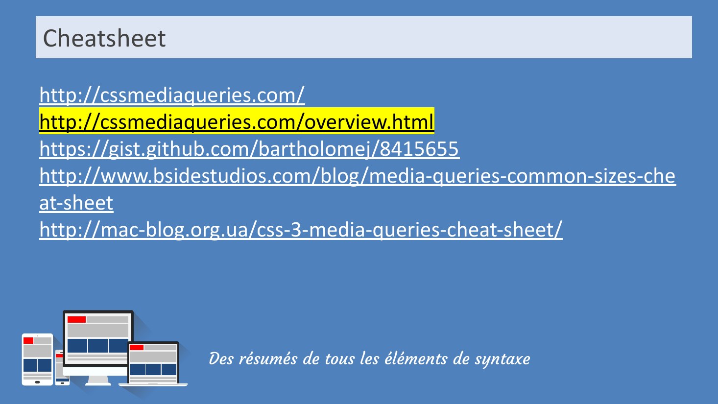 Cheatsheet - Des résumés de tous les éléments de syntaxe - http://cssmediaqueries.com/ - http://cssmediaqueries.com/overview.html - https://gist.github.com/bartholomej/8415655 - http://www.bsidestudios.com/blog/media-queries-common-sizes-cheat-sheet - http://mac-blog.org.ua/css-3-media-queries-cheat-sheet/