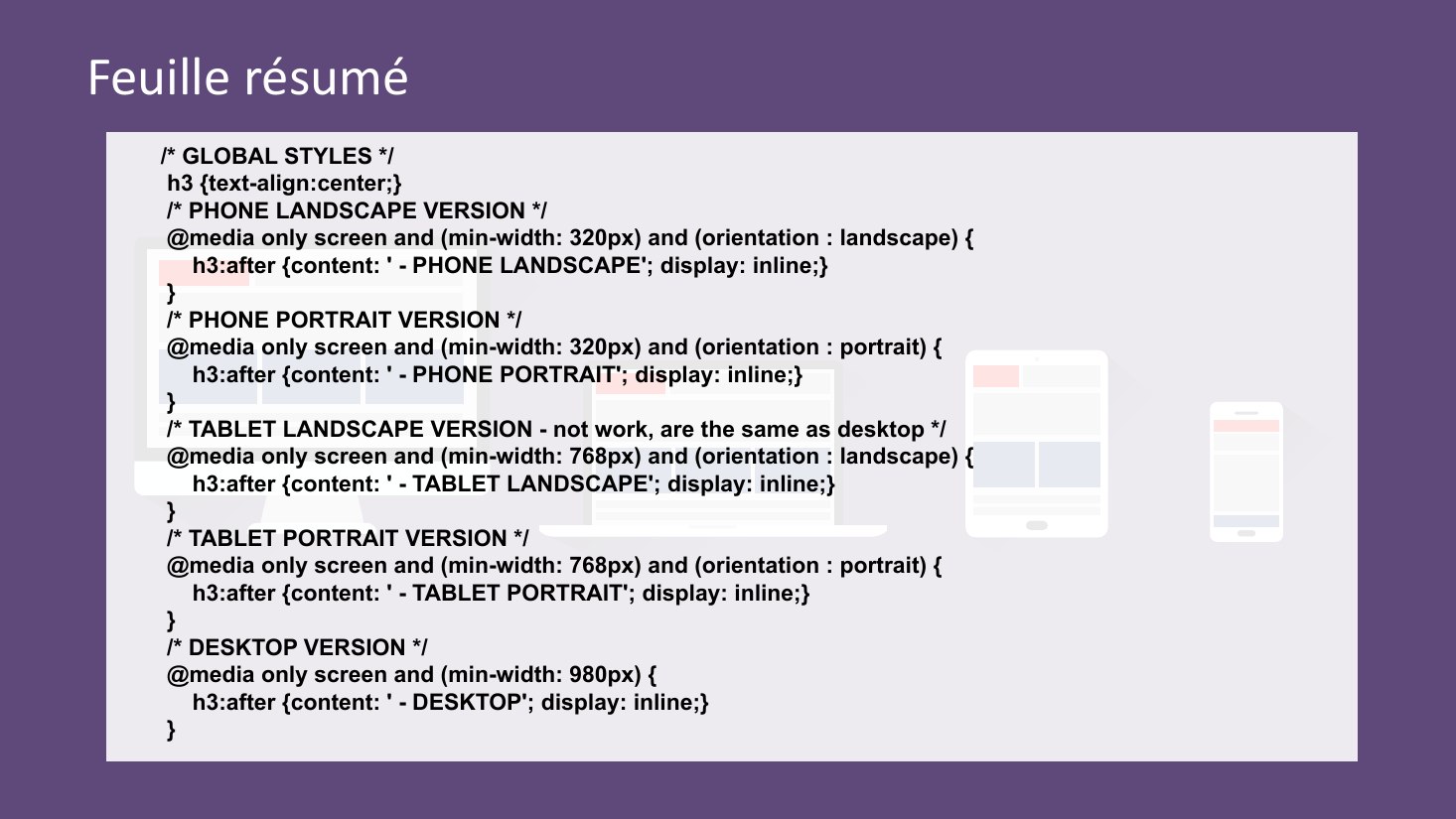 Feuille résumé - /* GLOBAL STYLES */ h3 {text-align:center;} - /* PHONE LANDSCAPE VERSION */ @media only screen and (min-width: 320px) and (orientation : landscape) { h3:after {content: ' - PHONE LANDSCAPE'; display: inline;} } /* PHONE PORTRAIT VERSION */ @media only screen and (min-width: 320px) and (orientation : portrait) { h3:after {content: ' - PHONE PORTRAIT'; display: inline;} } /* TABLET…