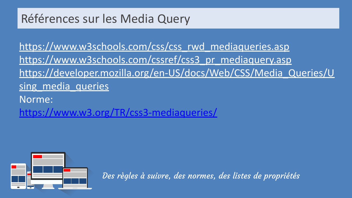 Références sur les Media Query - Des règles à suivre, des normes, des listes de propriétés - https://www.w3schools.com/css/css_rwd_mediaqueries.asp - https://www.w3schools.com/cssref/css3_pr_mediaquery.asp - https://developer.mozilla.org/en-US/docs/Web/CSS/Media_Queries/Using_media_queries - Norme: - https://www.w3.org/TR/css3-mediaqueries/