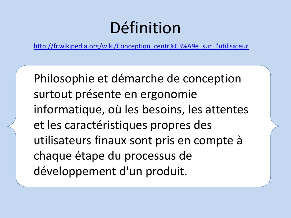 Définition - Philosophie et démarche de conception surtout présente en ergonomie informatique, où les besoins, les attentes et les caractéristiques propres des utilisateurs finaux sont pris en compte à chaque étape du processus de développement d'un produit. - http://fr.wikipedia.org/wiki/Conception_centr%C3%A9e_sur_l'utilisateur