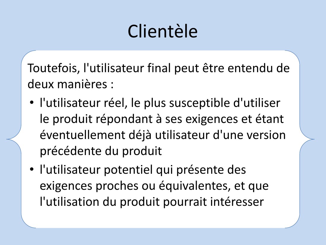 Clientèle - Toutefois, l'utilisateur final peut être entendu de deux manières : - l'utilisateur réel, le plus susceptible d'utiliser le produit répondant à ses exigences et étant éventuellement déjà utilisateur d'une version précédente du produit - l'utilisateur potentiel qui présente des exigences proches ou équivalentes, et que l'utilisation du produit pourrait intéresser