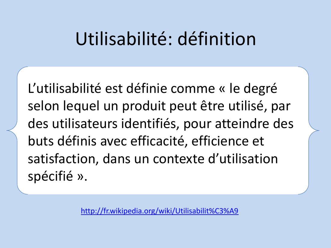 Utilisabilité: définition - L’utilisabilité est définie comme « le degré selon lequel un produit peut être utilisé, par des utilisateurs identifiés, pour atteindre des buts définis avec efficacité, efficience et satisfaction, dans un contexte d’utilisation spécifié ». - http://fr.wikipedia.org/wiki/Utilisabilit%C3%A9