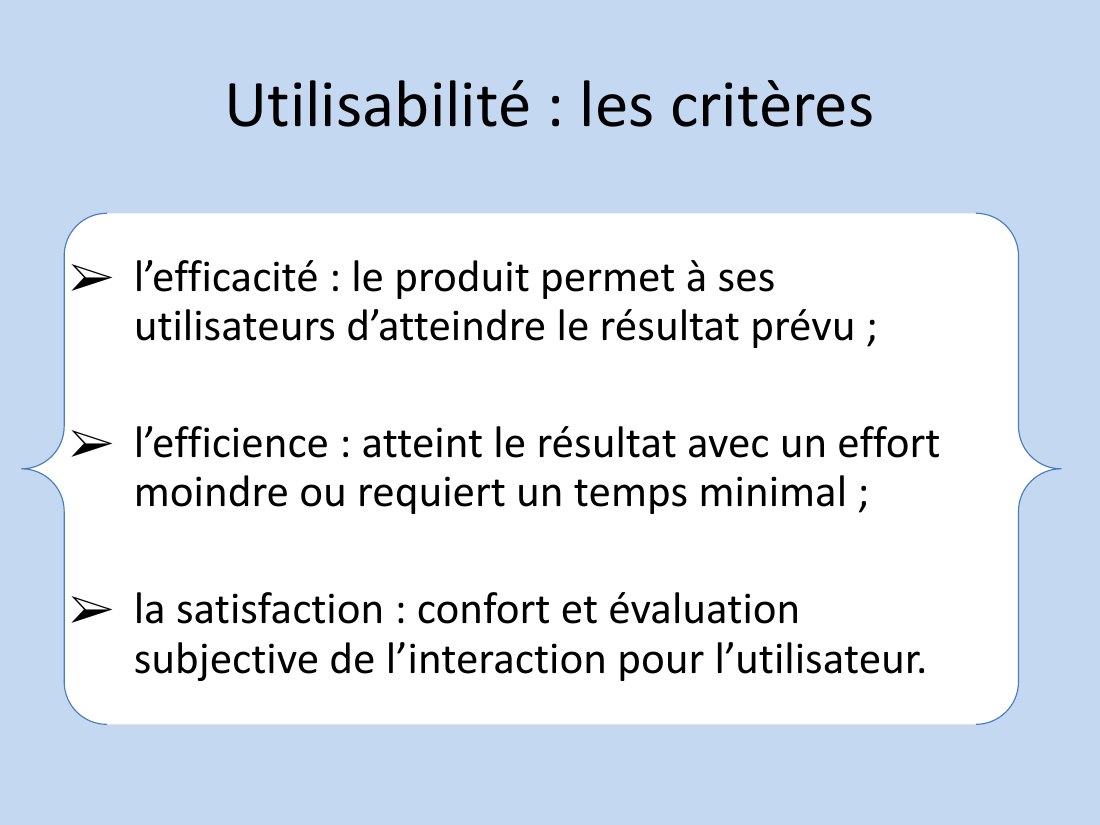 Utilisabilité : les critères - l’efficacité : le produit permet à ses utilisateurs d’atteindre le résultat prévu ; - l’efficience : atteint le résultat avec un effort moindre ou requiert un temps minimal ; - la satisfaction : confort et évaluation subjective de l’interaction pour l’utilisateur.