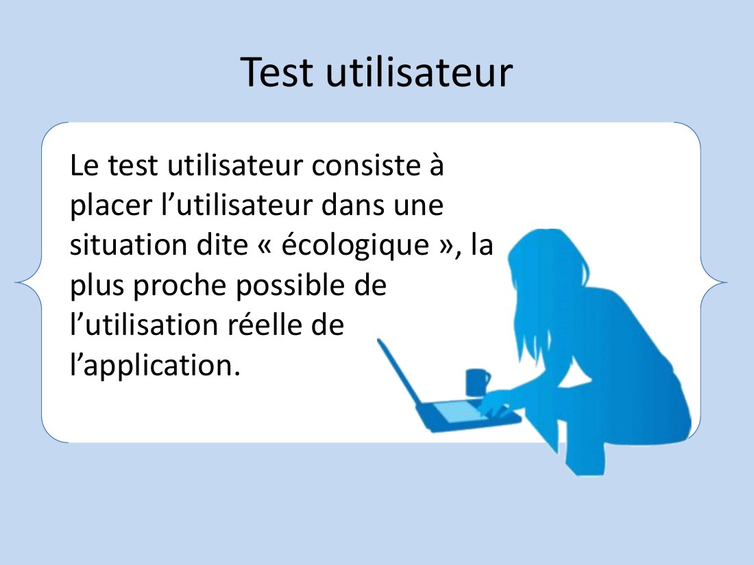 Test utilisateur - Le test utilisateur consiste à placer l’utilisateur dans une situation dite « écologique », la plus proche possible de l’utilisation réelle de l’application.