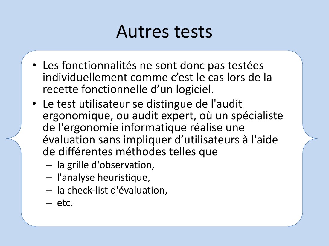 Autres tests - Les fonctionnalités ne sont donc pas testées individuellement comme c’est le cas lors de la recette fonctionnelle d’un logiciel. - Le test utilisateur se distingue de l'audit ergonomique, ou audit expert, où un spécialiste de l'ergonomie informatique réalise une évaluation sans impliquer d’utilisateurs à l'aide de différentes méthodes telles que - la grille d'observation, -…