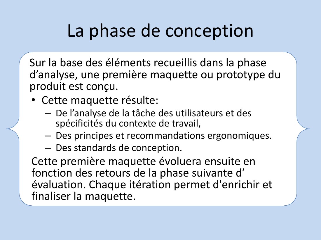 La phase de conception - Sur la base des éléments recueillis dans la phase d’analyse, une première maquette ou prototype du produit est conçu. - Cette maquette résulte: - De l’analyse de la tâche des utilisateurs et des spécificités du contexte de travail, - Des principes et recommandations ergonomiques. - Des standards de conception. - Cette première maquette évoluera ensuite en fonction des…