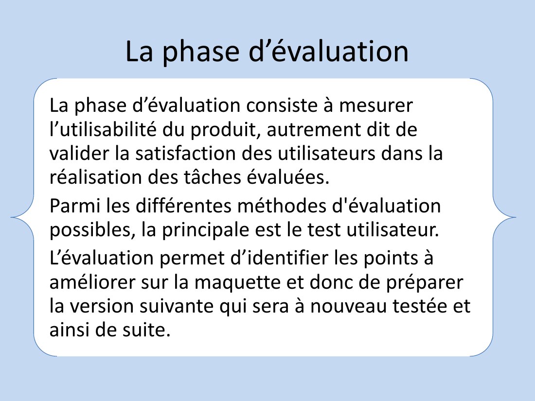 La phase d’évaluation - La phase d’évaluation consiste à mesurer l’utilisabilité du produit, autrement dit de valider la satisfaction des utilisateurs dans la réalisation des tâches évaluées. - Parmi les différentes méthodes d'évaluation possibles, la principale est le test utilisateur. - L’évaluation permet d’identifier les points à améliorer sur la maquette et donc de préparer la version…