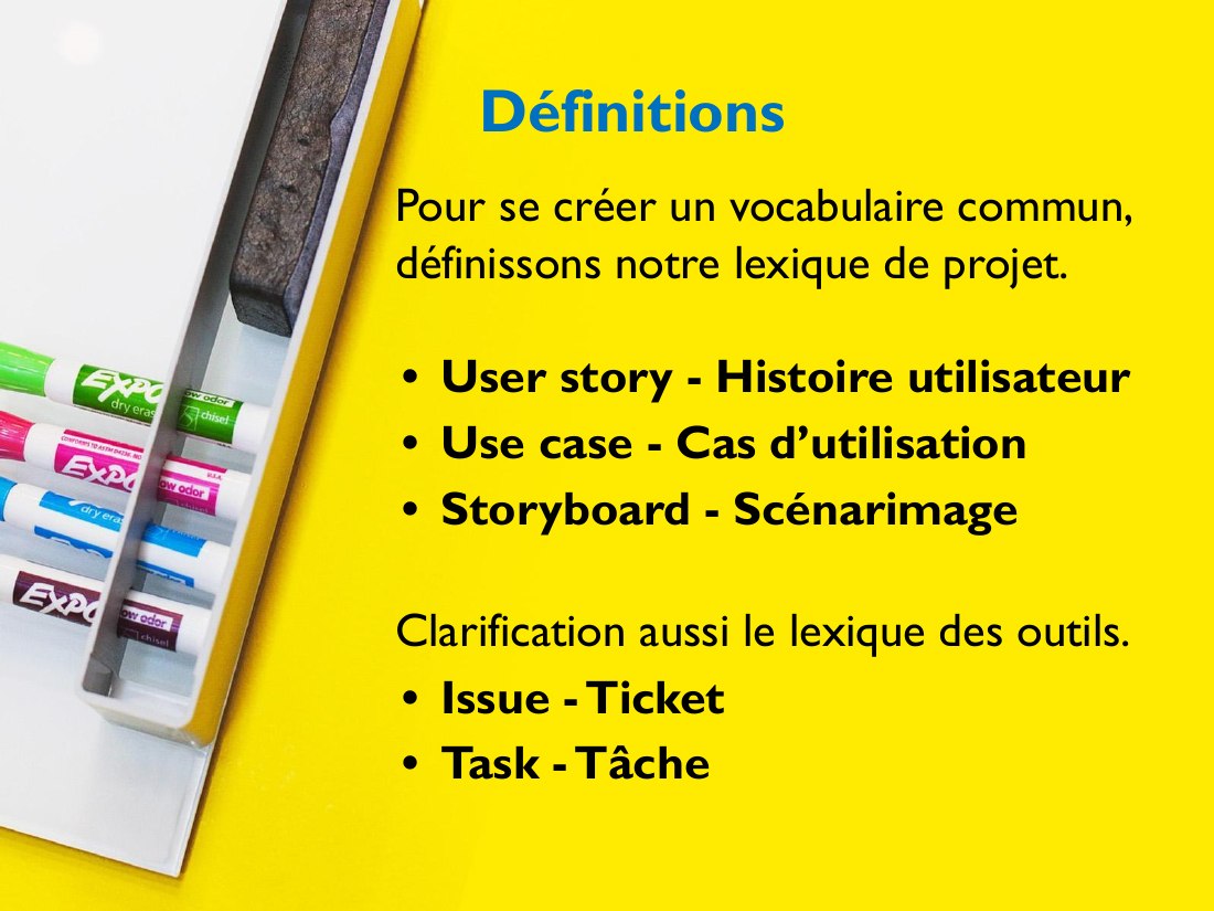Définitions - Pour se créer un vocabulaire commun, définissons notre lexique de projet. - User story - Histoire utilisateur - Use case - Cas d’utilisation - Storyboard - Scénarimage - Clarification aussi le lexique des outils. - Issue - Ticket - Task - Tâche