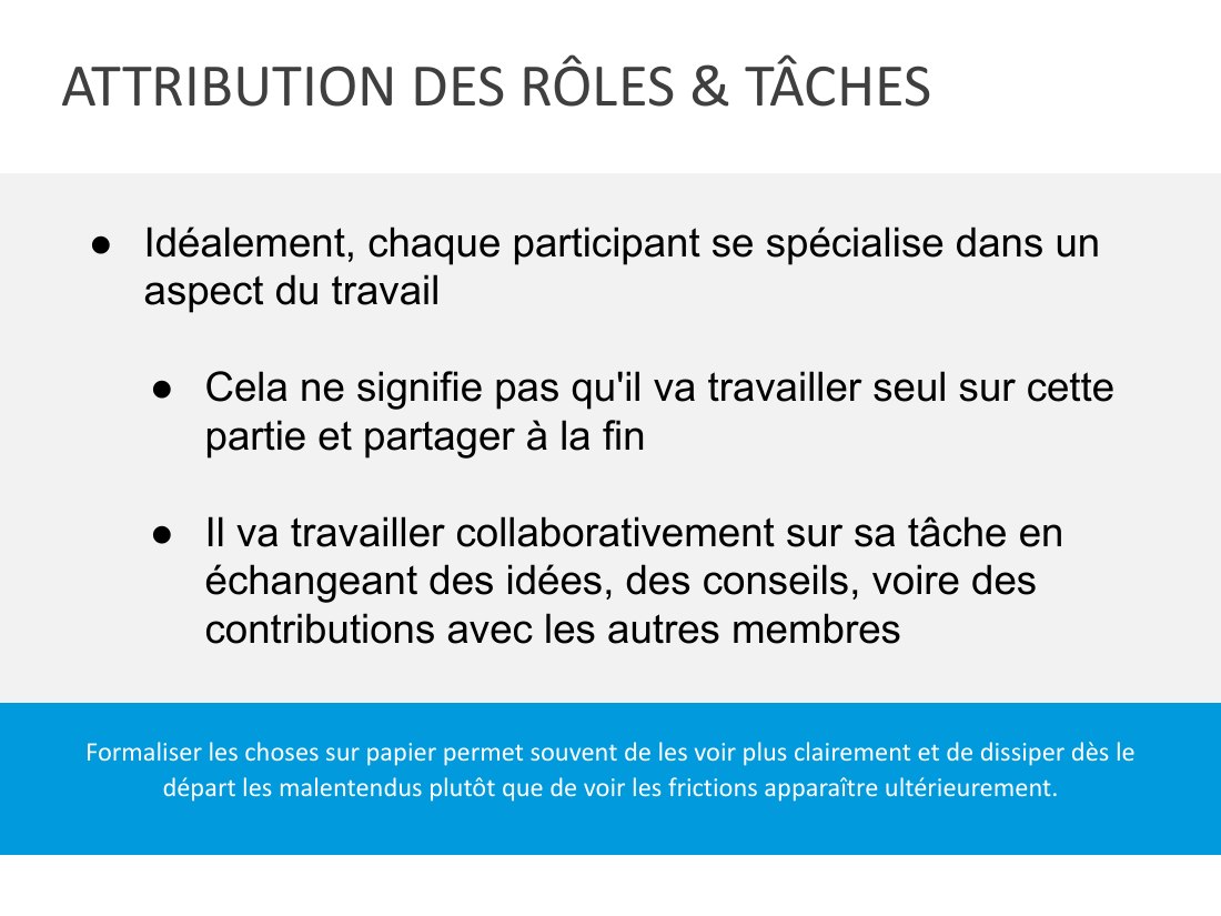 ATTRIBUTION DES RÔLES & TÂCHES - Formaliser les choses sur papier permet souvent de les voir plus clairement et de dissiper dès le départ les malentendus plutôt que de voir les frictions apparaître ultérieurement. - Idéalement, chaque participant se spécialise dans un aspect du travail - Cela ne signifie pas qu'il va travailler seul sur cette partie et partager à la fin - Il va travailler…