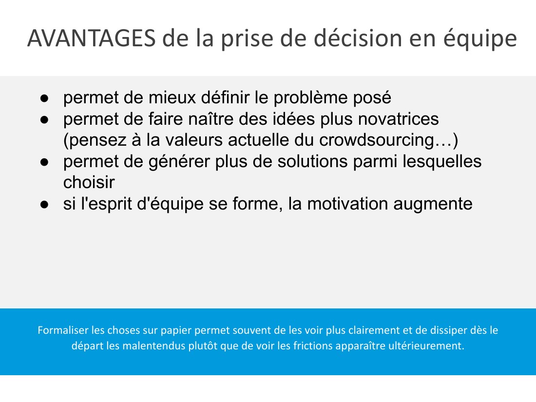 AVANTAGES de la prise de décision en équipe - Formaliser les choses sur papier permet souvent de les voir plus clairement et de dissiper dès le départ les malentendus plutôt que de voir les frictions apparaître ultérieurement. - permet de mieux définir le problème posé - permet de faire naître des idées plus novatrices (pensez à la valeurs actuelle du crowdsourcing…) - permet de générer plus de…