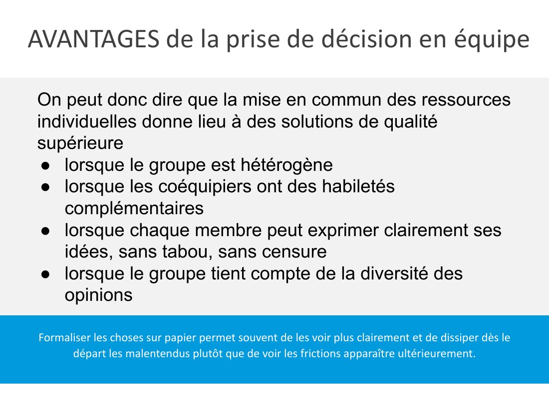 AVANTAGES de la prise de décision en équipe - Formaliser les choses sur papier permet souvent de les voir plus clairement et de dissiper dès le départ les malentendus plutôt que de voir les frictions apparaître ultérieurement. - On peut donc dire que la mise en commun des ressources individuelles donne lieu à des solutions de qualité supérieure - lorsque le groupe est hétérogène - lorsque les…