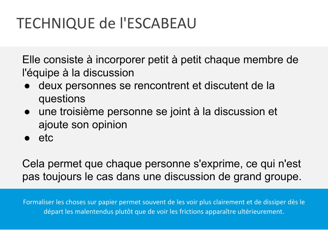 TECHNIQUE de l'ESCABEAU - Formaliser les choses sur papier permet souvent de les voir plus clairement et de dissiper dès le départ les malentendus plutôt que de voir les frictions apparaître ultérieurement. - Elle consiste à incorporer petit à petit chaque membre de l'équipe à la discussion - deux personnes se rencontrent et discutent de la questions - une troisième personne se joint à la…