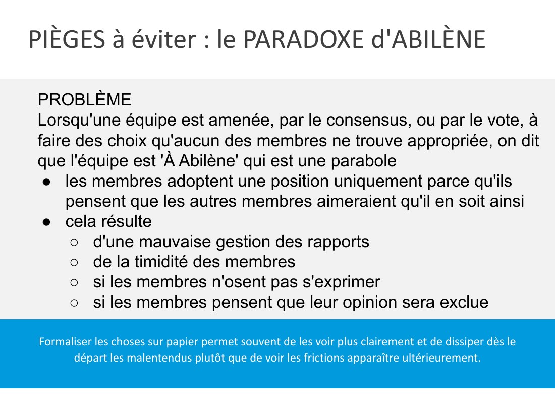 PIÈGES à éviter : le PARADOXE d'ABILÈNE - Formaliser les choses sur papier permet souvent de les voir plus clairement et de dissiper dès le départ les malentendus plutôt que de voir les frictions apparaître ultérieurement. - PROBLÈME - Lorsqu'une équipe est amenée, par le consensus, ou par le vote, à faire des choix qu'aucun des membres ne trouve appropriée, on dit que l'équipe est 'À Abilène'…