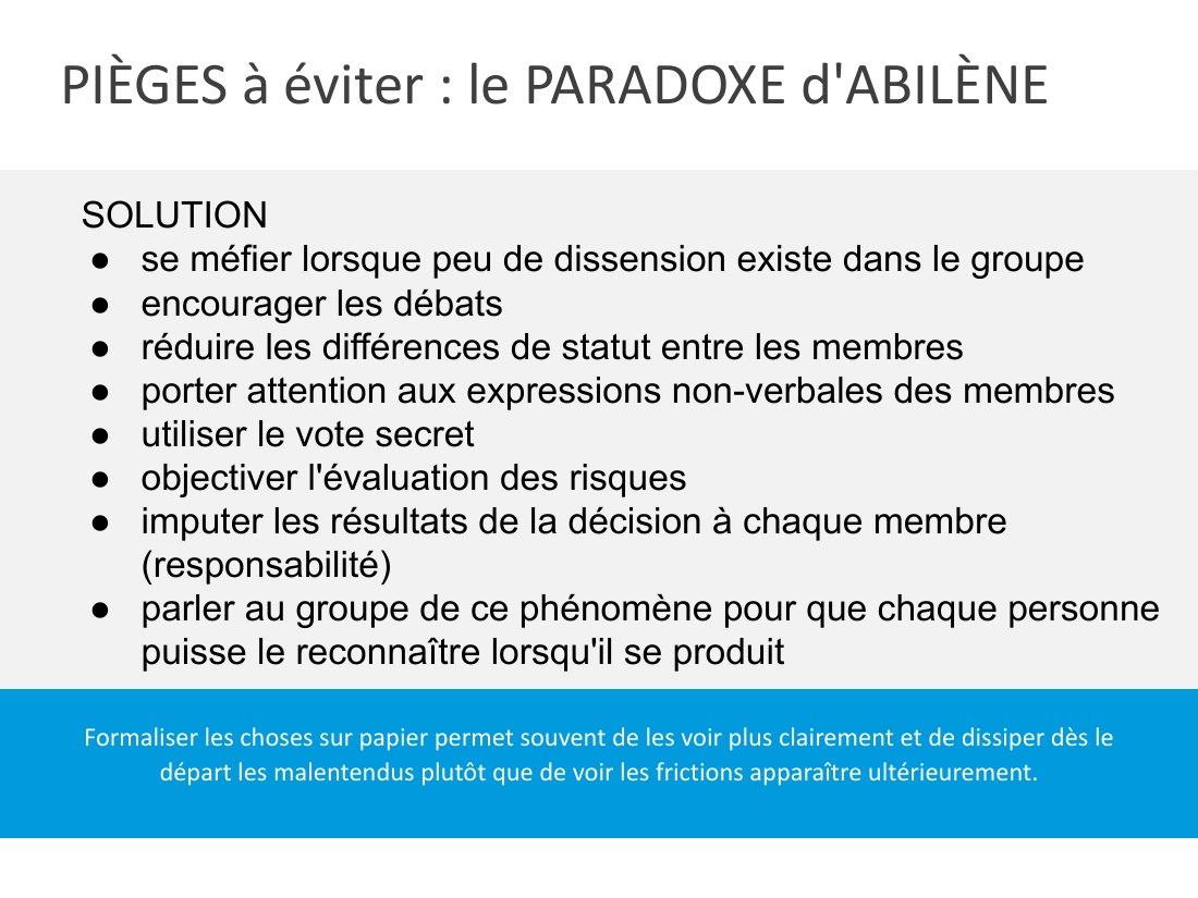 PIÈGES à éviter : le PARADOXE d'ABILÈNE - Formaliser les choses sur papier permet souvent de les voir plus clairement et de dissiper dès le départ les malentendus plutôt que de voir les frictions apparaître ultérieurement. - SOLUTION - se méfier lorsque peu de dissension existe dans le groupe - encourager les débats - réduire les différences de statut entre les membres - porter attention aux…