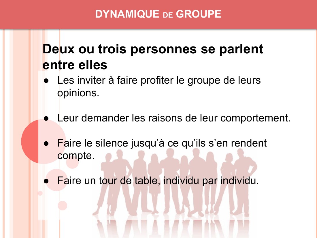 DYNAMIQUE de GROUPE - Les inviter à faire profiter le groupe de leurs opinions. - Leur demander les raisons de leur comportement. - Faire le silence jusqu’à ce qu’ils s’en rendent compte. - Faire un tour de table, individu par individu. - Deux ou trois personnes se parlent entre elles
