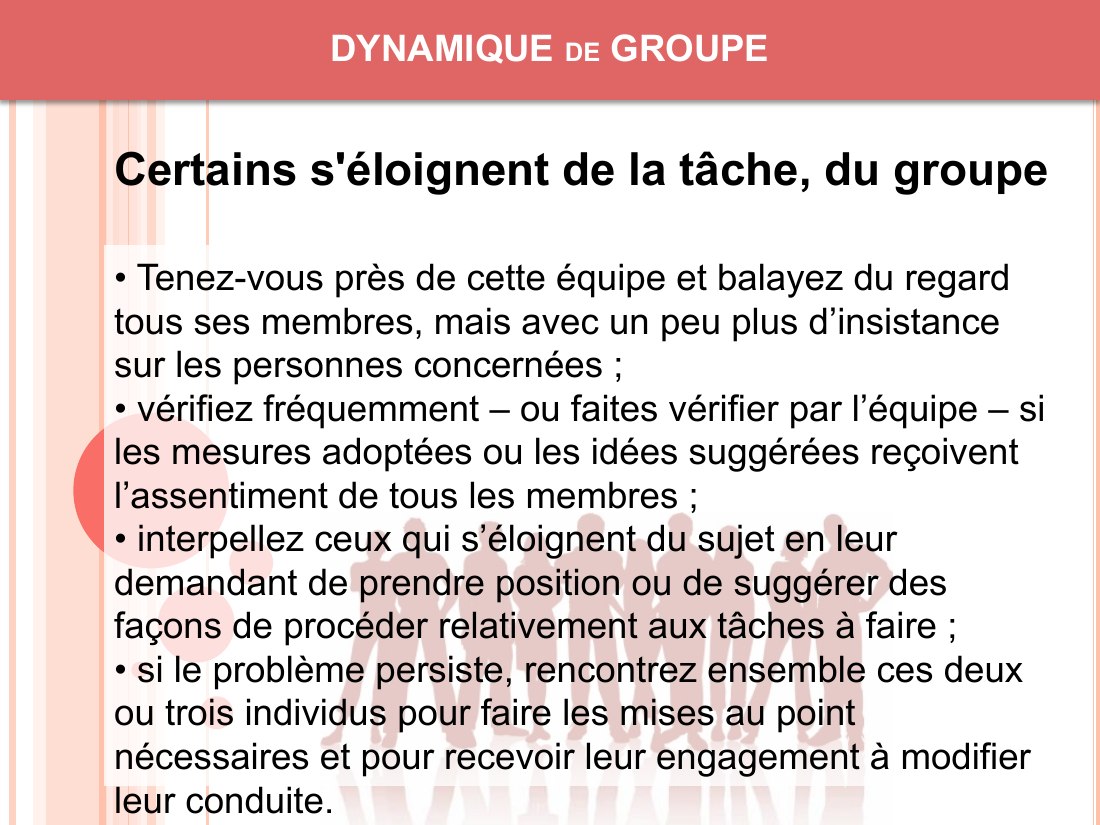 DYNAMIQUE de GROUPE - • Tenez-vous près de cette équipe et balayez du regard tous ses membres, mais avec un peu plus d’insistance sur les personnes concernées ; - • vérifiez fréquemment – ou faites vérifier par l’équipe – si les mesures adoptées ou les idées suggérées reçoivent l’assentiment de tous les membres ; - • interpellez ceux qui s’éloignent du sujet en leur demandant de prendre position…