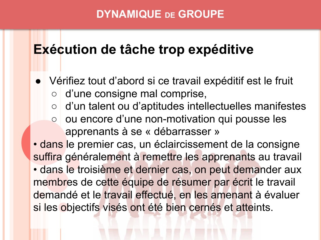 DYNAMIQUE de GROUPE - Vérifiez tout d’abord si ce travail expéditif est le fruit - d’une consigne mal comprise, - d’un talent ou d’aptitudes intellectuelles manifestes - ou encore d’une non-motivation qui pousse les apprenants à se « débarrasser » - • dans le premier cas, un éclaircissement de la consigne suffira généralement à remettre les apprenants au travail - • dans le troisième et dernier…