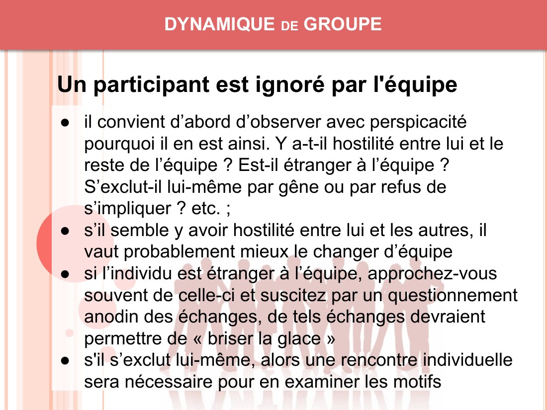 DYNAMIQUE de GROUPE - il convient d’abord d’observer avec perspicacité pourquoi il en est ainsi. Y a-t-il hostilité entre lui et le reste de l’équipe ? Est-il étranger à l’équipe ? S’exclut-il lui-même par gêne ou par refus de s’impliquer ? etc. ; - s’il semble y avoir hostilité entre lui et les autres, il vaut probablement mieux le changer d’équipe - si l’individu est étranger à l’équipe,…