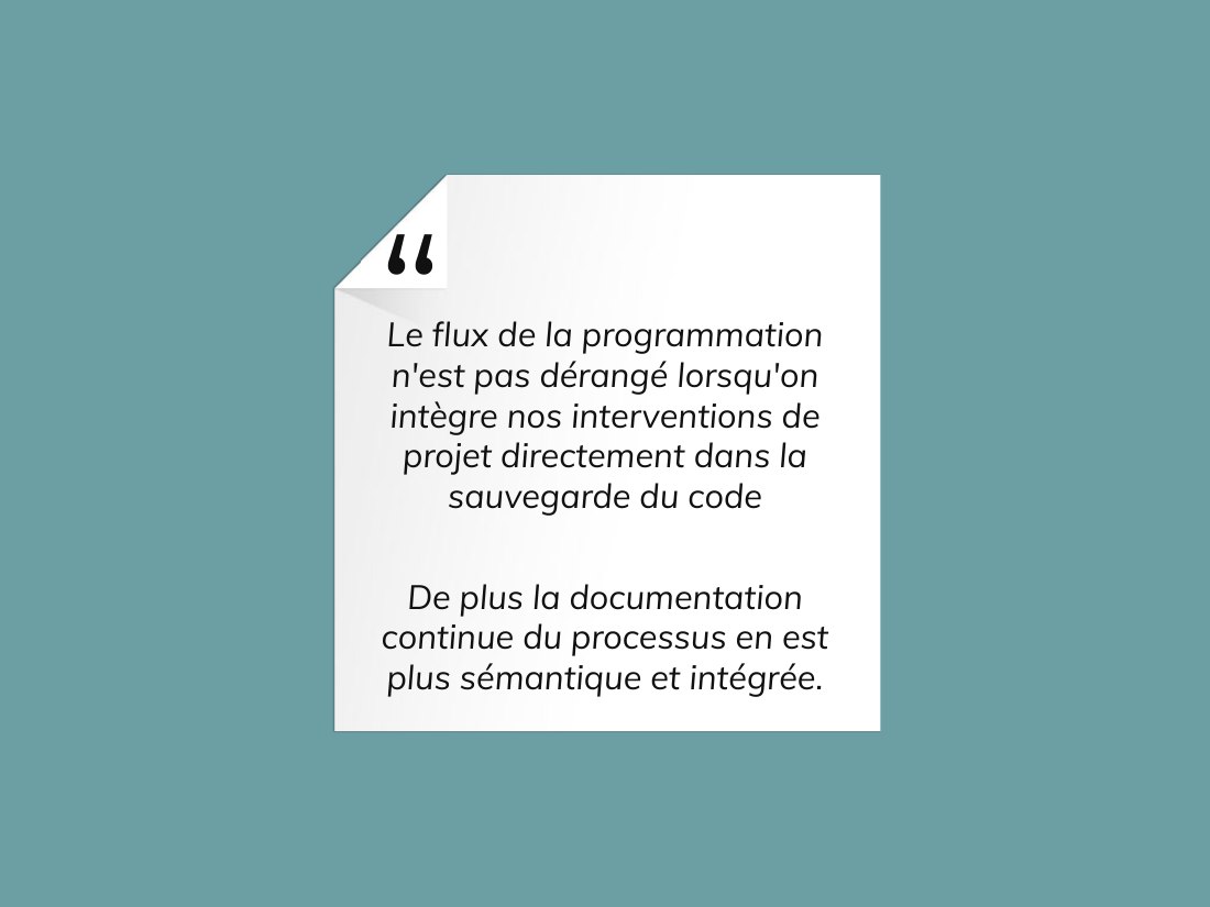 Le flux de la programmation n'est pas dérangé lorsqu'on intègre nos interventions de projet directement dans la sauvegarde du code - De plus la documentation continue du processus en est plus sémantique et intégrée.