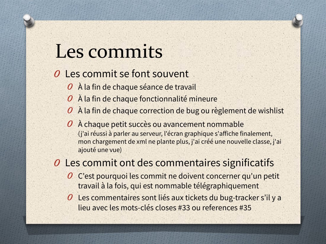 Les commits - Les commit se font souvent - À la fin de chaque séance de travail - À la fin de chaque fonctionnalité mineure - À la fin de chaque correction de bug ou règlement de wish list - À chaque petit succès ou avancement nommable (j'ai réussi à parler au serveur, l'écran graphique s'affiche finalement, mon chargement de xml ne plante plus, j'ai créé une nouvelle classe, j'ai ajouté une vue)…