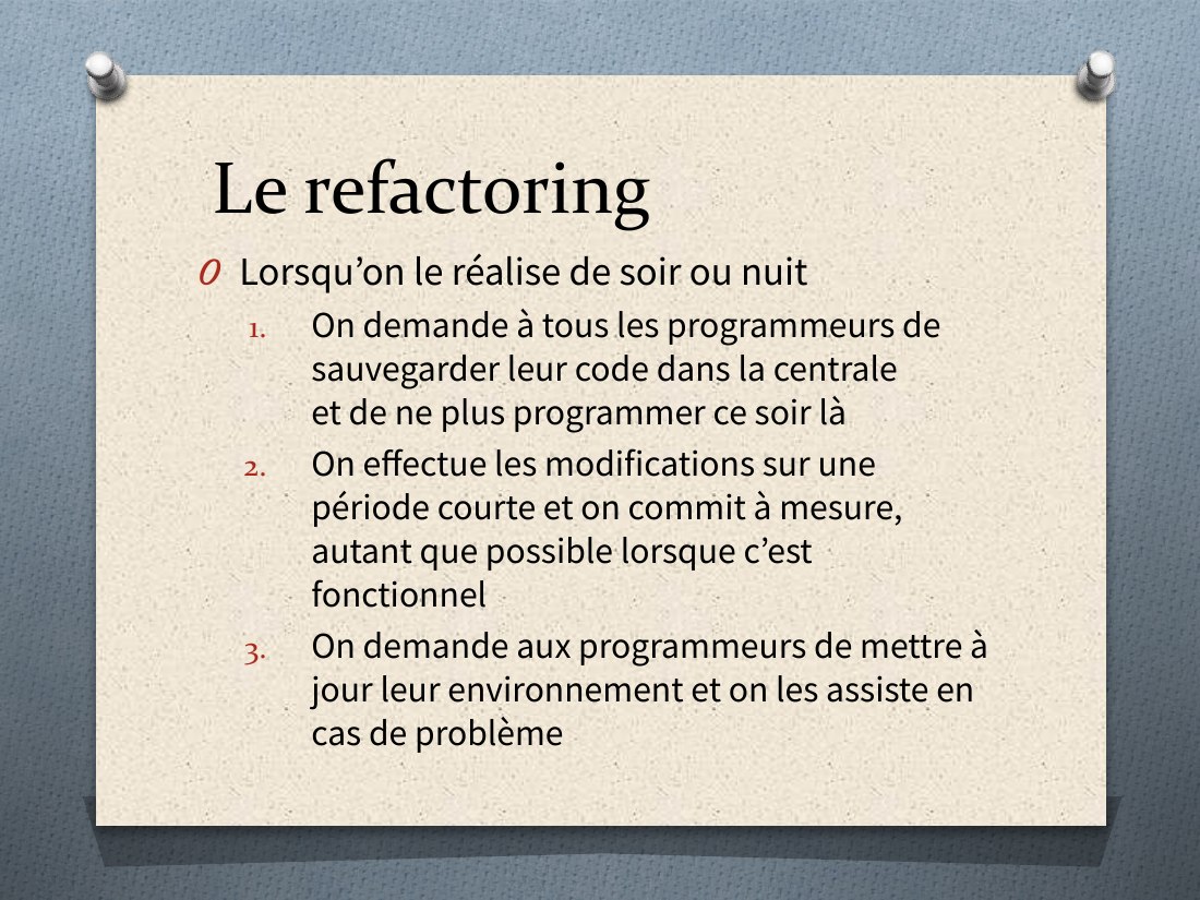 Le refactoring - Lorsqu’on le réalise de soir ou nuit - On demande à tous les programmeurs de sauvegarder leur code dans la centrale et de ne plus programmer ce soir là - On effectue les modifications sur une période courte et on commit à mesure, autant que possible lorsque c’est fonctionnel - On demande aux programmeurs de mettre à jour leur environnement et on les assiste en cas de problème