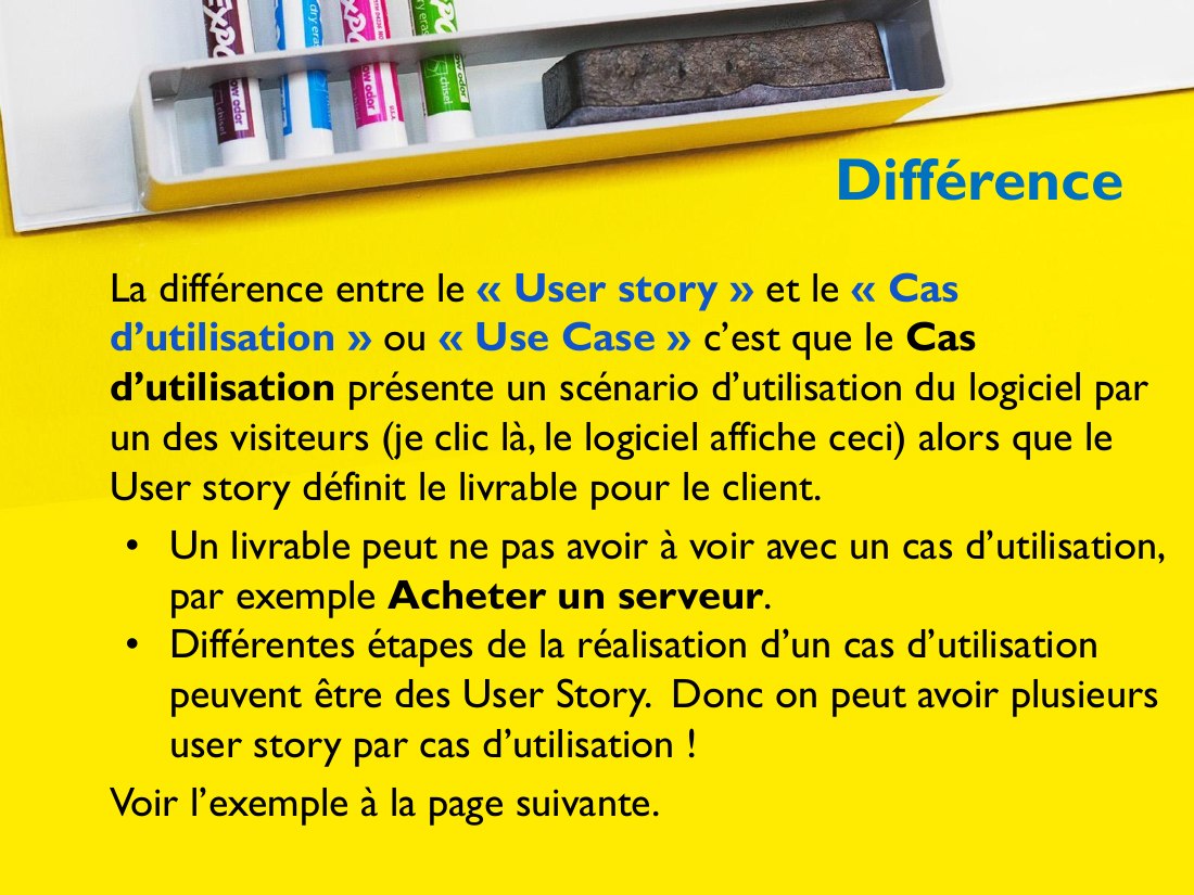 Différence - La différence entre le « User story » et le « Cas d’utilisation » ou « Use Case » c’est que le Cas d’utilisation présente un scénario d’utilisation du logiciel par un des visiteurs (je clic là, le logiciel affiche ceci) alors que le User story définit le livrable pour le client. - Un livrable peut ne pas avoir à voir avec un cas d’utilisation, par exemple Acheter un serveur . -…