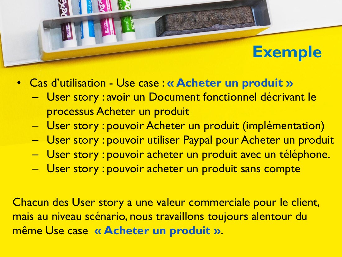 Exemple - Cas d’utilisation - Use case : « Acheter un produit » - User story : avoir un Document fonctionnel décrivant le processus Acheter un produit - User story : pouvoir Acheter un produit (implémentation) - User story : pouvoir utiliser Paypal pour Acheter un produit - User story : pouvoir acheter un produit avec un téléphone. - User story : pouvoir acheter un produit sans compte - Chacun…