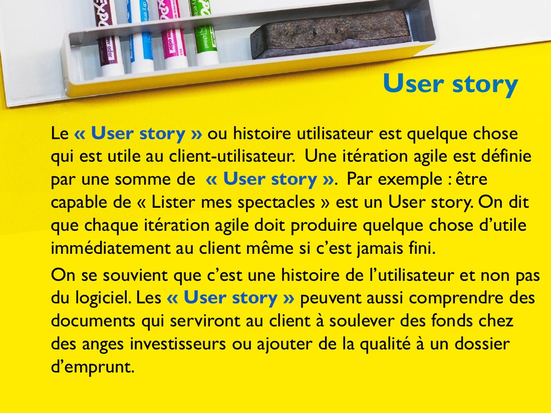 User story - Le « User story » ou histoire utilisateur est quelque chose qui est utile au client-utilisateur. Une itération agile est définie par une somme de « User story » . Par exemple : être capable de « Lister mes spectacles » est un User story. On dit que chaque itération agile doit produire quelque chose d’utile immédiatement au client même si c’est jamais fini. - On se souvient que c’est…