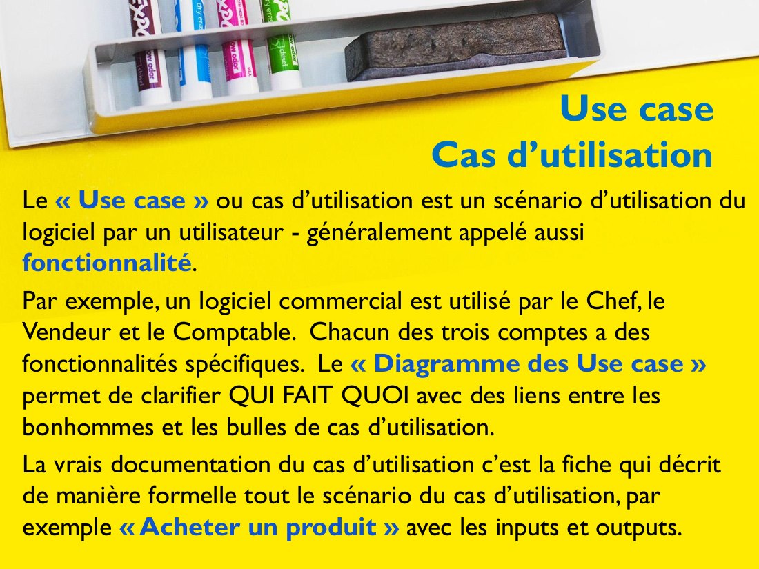 Use case - Cas d’utilisation - Le « Use case » ou cas d’utilisation est un scénario d’utilisation du logiciel par un utilisateur - généralement appelé aussi fonctionnalité . - Par exemple, un logiciel commercial est utilisé par le Chef, le Vendeur et le Comptable. Chacun des trois comptes a des fonctionnalités spécifiques. Le « Diagramme des Use case » permet de clarifier QUI FAIT QUOI avec des…