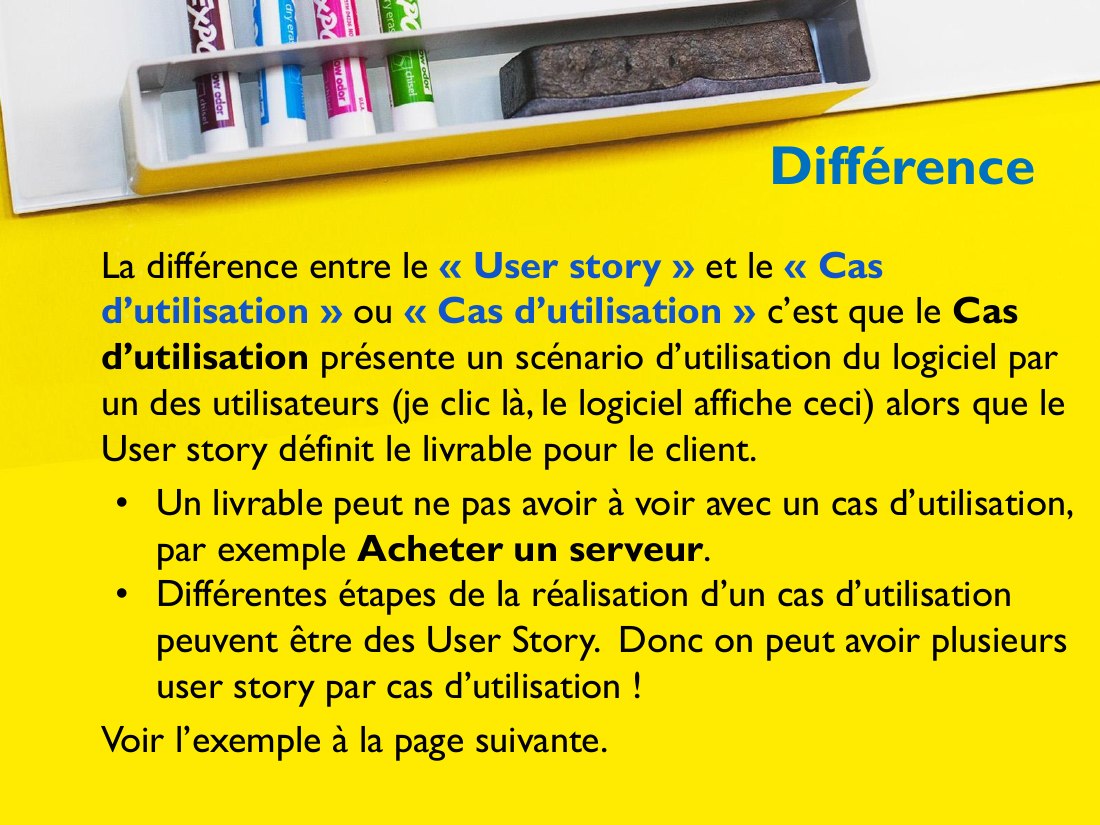 Différence - La différence entre le « User story » et le « Cas d’utilisation » ou « Cas d’utilisation » c’est que le Cas d’utilisation présente un scénario d’utilisation du logiciel par un des utilisateurs (je clic là, le logiciel affiche ceci) alors que le User story définit le livrable pour le client. - Un livrable peut ne pas avoir à voir avec un cas d’utilisation, par exemple Acheter un…