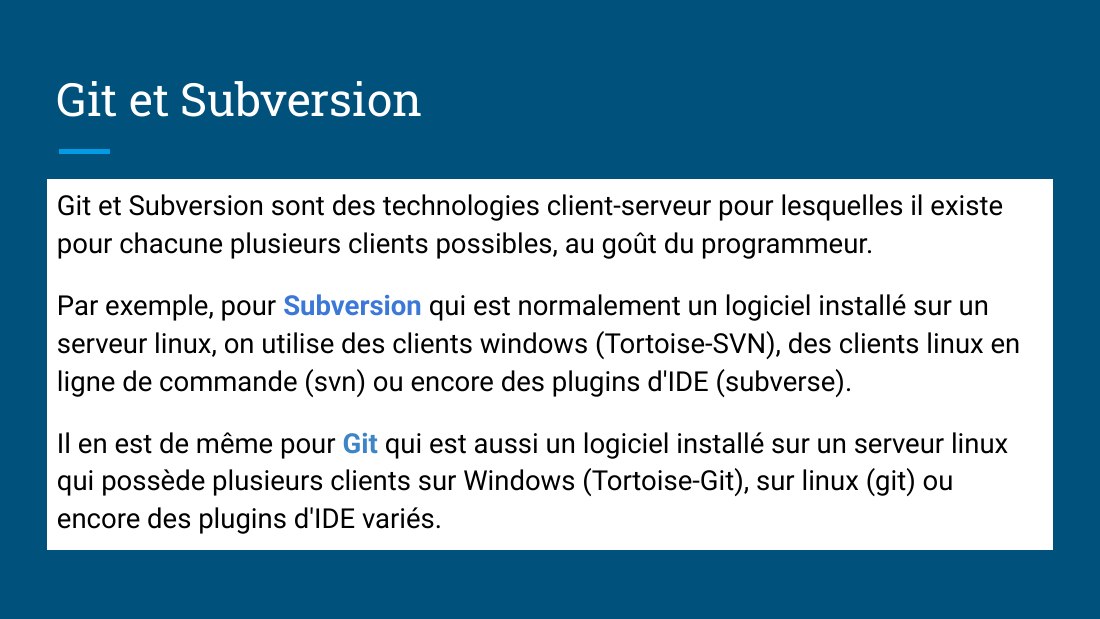 Git et Subversion - Git et Subversion sont des technologies client-serveur pour lesquelles il existe pour chacune plusieurs clients possibles, au goût du programmeur. - Par exemple, pour Subversion qui est normalement un logiciel installé sur un serveur linux, on utilise des clients windows (Tortoise-SVN), des clients linux en ligne de commande (svn) ou encore des plugins d'IDE (subverse). - Il…