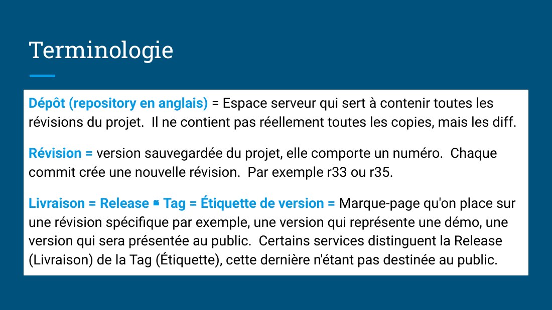 Terminologie - Dépôt (repository en anglais) = Espace serveur qui sert à contenir toutes les révisions du projet. Il ne contient pas réellement toutes les copies, mais les diff. - Révision = version sauvegardée du projet, elle comporte un numéro. Chaque commit crée une nouvelle révision. Par exemple r33 ou r35. - Livraison = Release ≅ Tag = Étiquette de version = Marque-page qu'on place sur une…