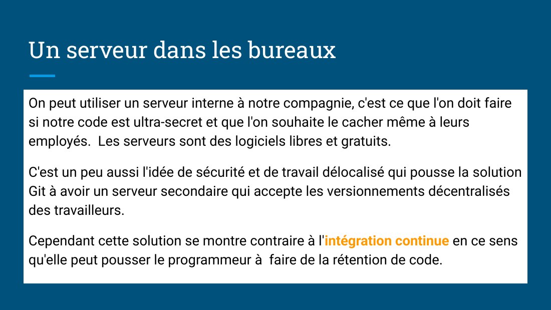 Un serveur dans les bureaux - On peut utiliser un serveur interne à notre compagnie, c'est ce que l'on doit faire si notre code est ultra-secret et que l'on souhaite le cacher même à leurs employés. Les serveurs sont des logiciels libres et gratuits. - C'est un peu aussi l'idée de sécurité et de travail délocalisé qui pousse la solution Git à avoir un serveur secondaire qui accepte les…