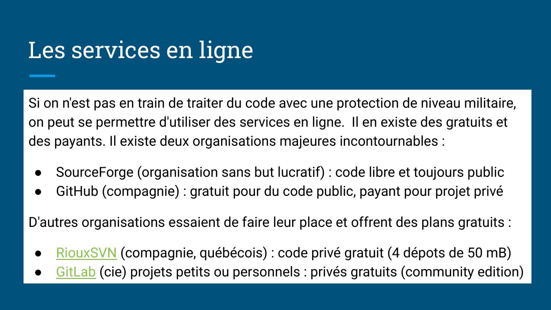 Les services en ligne - Si on n'est pas en train de traiter du code avec une protection de niveau militaire, on peut se permettre d'utiliser des services en ligne. Il en existe des gratuits et des payants. I l existe deux organisations majeures incontournables : - SourceForge (organisation sans but lucratif) : code libre et toujours public - GitHub (compagnie) : gratuit pour du code public,…