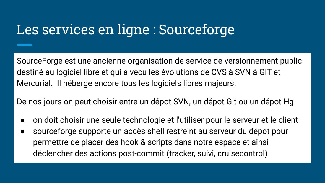 Les services en ligne : Sourceforge - SourceForge est une ancienne organisation de service de versionnement public destiné au logiciel libre et qui a vécu les évolutions de CVS à SVN à GIT et Mercurial. Il héberge encore tous les logiciels libres majeurs. - De nos jours on peut choisir entre un dépot SVN, un dépot Git ou un dépot Hg - on doit choisir une seule technologie et l'utiliser pour le…