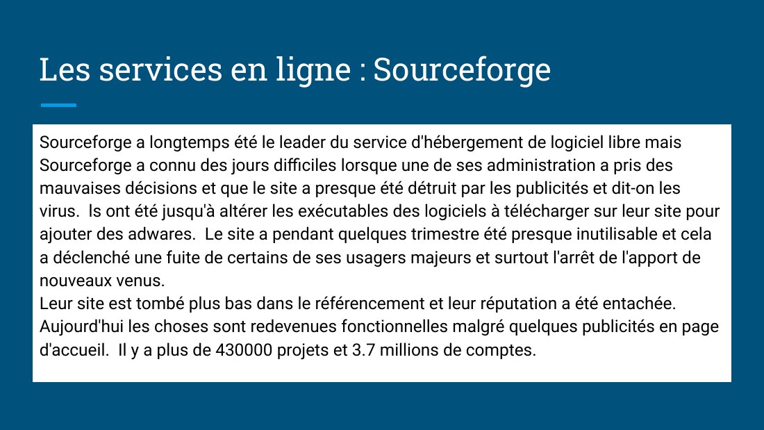 Les services en ligne : Sourceforge - Sourceforge a longtemps été le leader du service d'hébergement de logiciel libre mais Sourceforge a connu des jours difficiles lorsque une de ses administration a pris des mauvaises décisions et que le site a presque été détruit par les publicités et dit-on les virus. ls ont été jusqu'à altérer les exécutables des logiciels à télécharger sur leur site pour…