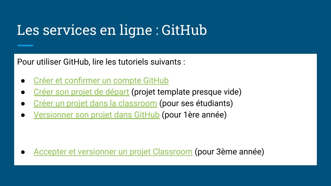 Les services en ligne : GitHub - Pour utiliser GitHub, lire les tutoriels suivants : - Créer et confirmer un compte GitHub - Créer son projet de départ (projet template presque vide) - Créer un projet dans la classroom (pour ses étudiants) - Versionner son projet dans GitHub (pour 1ère année) - Accepter et versionner un projet Classroom (pour 3ème année)