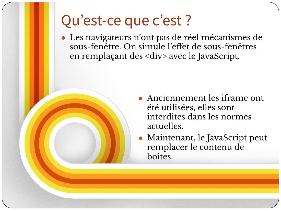 Anciennement les iframe ont été utilisées, elles sont interdites dans les normes actuelles. - Maintenant, le JavaScript peut remplacer le contenu de boîtes. - Les navigateurs n’ont pas de réel mécanismes de sous-fenêtre. On simule l’effet de sous-fenêtres en remplaçant des <div> avec le JavaScript. - Qu’est-ce que c’est ?