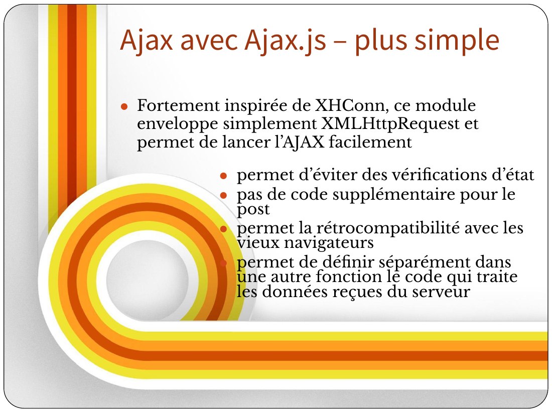 permet d’éviter des vérifications d’état - pas de code supplémentaire pour le post - permet la rétrocompatibilité avec les vieux navigateurs - permet de définir séparément dans une autre fonction le code qui traite les données reçues du serveur - Fortement inspirée de XHConn, ce module enveloppe simplement XMLHttpRequest et permet de lancer l’AJAX facilement - Ajax avec Ajax.js – plus simple