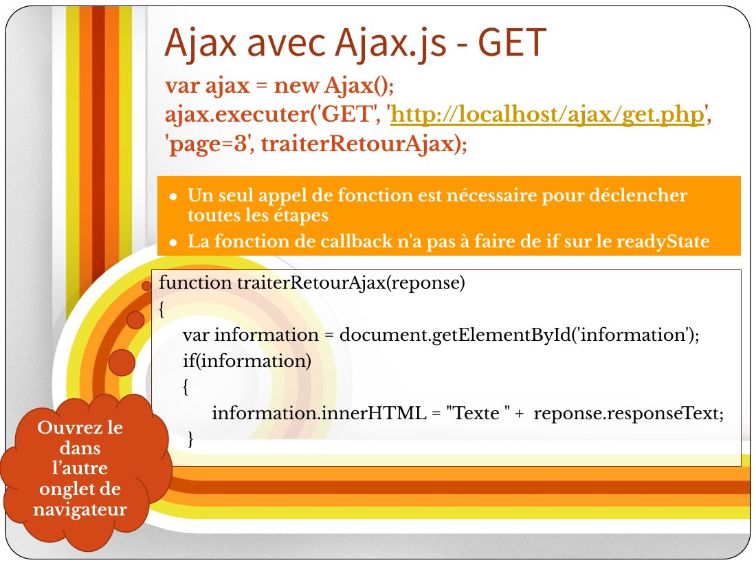 function traiterRetour Ajax(reponse) - { - var information = document.getElementById('information'); - if(information) - { - information.innerHTML = "Texte " + reponse.responseText; - } - } - var ajax = new Ajax(); - ajax. executer ( 'GET', ' http://localhost/ajax/get.php ', - 'page=3', traiterRetour Ajax); - Ajax avec Ajax.js - GET - Ouvrez le dans l’autre onglet de navigateur - Un seul appel de…