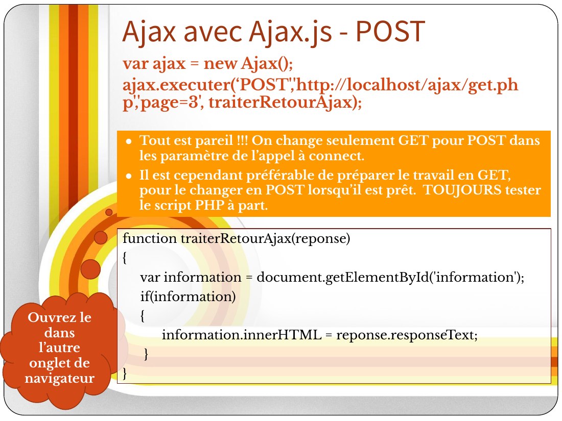 Tout est pareil !!! On change seulement GET pour POST dans les paramètre de l’appel à connect. - Il est cependant préférable de préparer le travail en GET, pour le changer en POST lorsqu’il est prêt. TOUJOURS tester le script PHP à part. - var ajax = new Ajax(); - ajax. executer ( ‘POST', 'http://localhost/ajax/get.php','page=3', traiterRetour Ajax); - Ajax avec Ajax.js - POST - Ouvrez le dans…