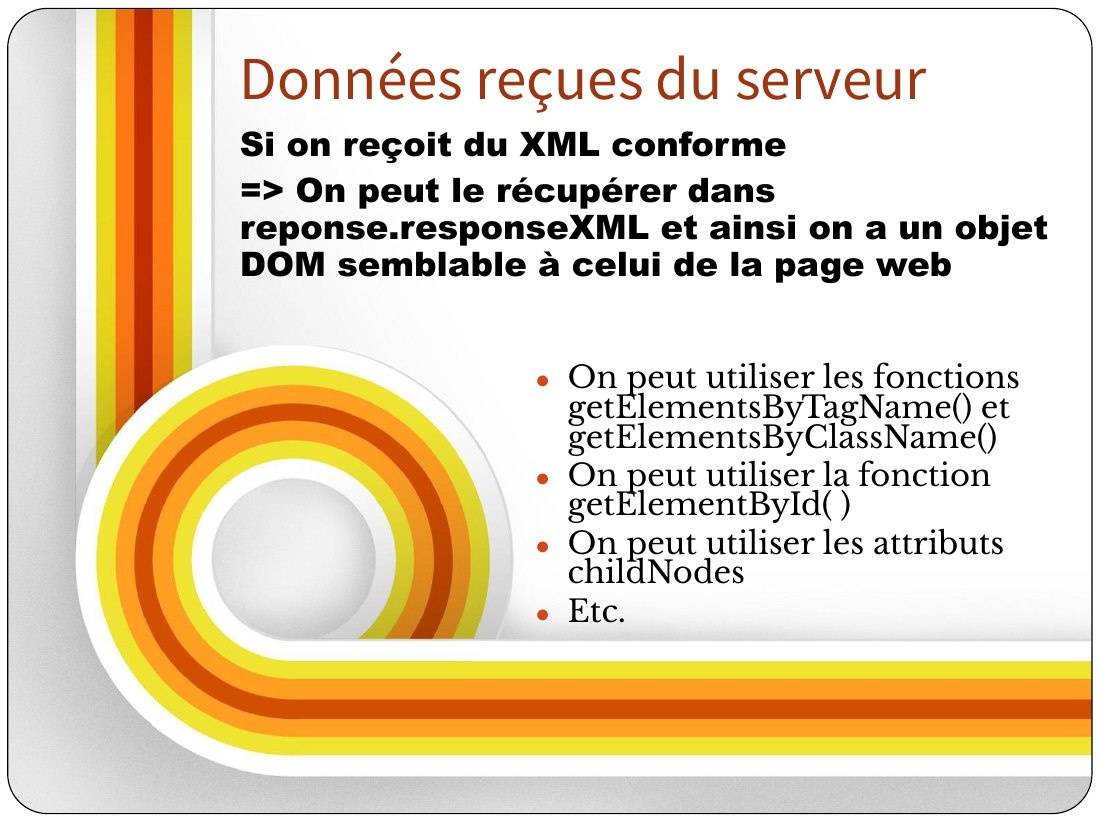 On peut utiliser l es fonctions getElementsByTagName() et getElementsB yClassName() - On peut utiliser la fonction getElementById( ) - On peut utiliser les attributs childNodes - Etc. - Si on reçoit du XML conforme - => On peut le récupérer dans reponse.responseXML et ainsi on a un objet DOM semblable à celui de la page we b - Données reçues du serveur
