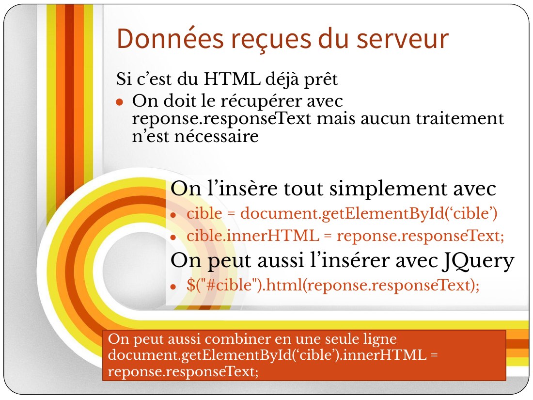 On l’insère tout simplement avec - cible = document.getElementById(‘cible’) - cible.innerHTML = reponse.responseText; - On peut aussi l’insérer avec JQuery - $ ("#cible").html(reponse.responseText); - Si c’est du HTML déjà prêt - On doit le récupérer avec reponse.responseText mais aucun traitement n’est nécessaire - Données reçues du serveur - On peut aussi combiner en une seule ligne -…