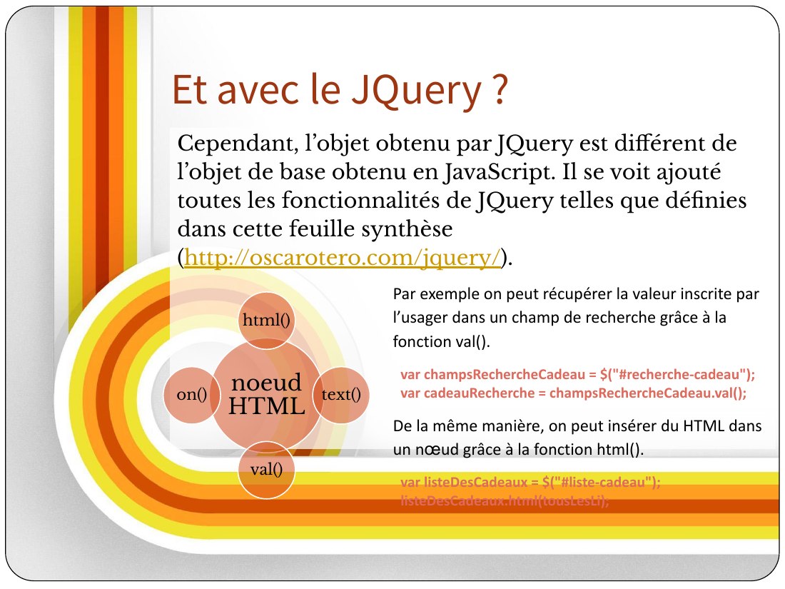 Et avec le JQuery ? - Cependant, l’objet obtenu par JQuery est différent de l’objet de base obtenu en JavaScript. Il se voit ajouté toutes les fonctionnalités de JQuery telles que définies dans cette feuille synthèse ( http://oscarotero.com/jquery/ ). - noeud HTML - html() - text() - val() - on() - Par exemple on peut récupérer la valeur inscrite par l’usager dans un champ de recherche grâce à la…