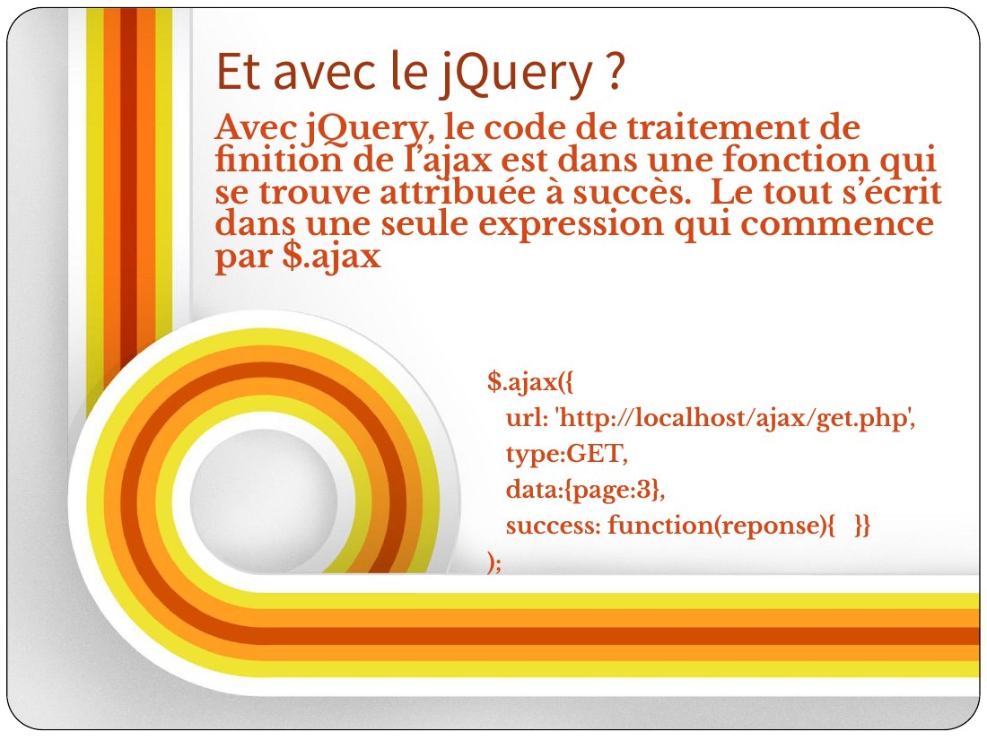 $.ajax({ - url: 'http://localhost/ajax/get.php', - type:GET, - data:{page:3}, - success: function(reponse){ }} - ); - Avec jQuery, le code de traitement de finition de l’ajax est dans une fonction qui se trouve attribuée à succès. Le tout s’écrit dans une seule expression qui commence par $.ajax - Et avec le jQuery ?